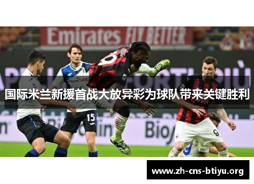 国际米兰新援首战大放异彩为球队带来关键胜利 国际米兰新援首战大放异彩为球队带来关键胜利