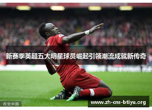 新赛季英超五大明星球员崛起引领潮流成就新传奇 新赛季英超五大明星球员崛起引领潮流成就新传奇