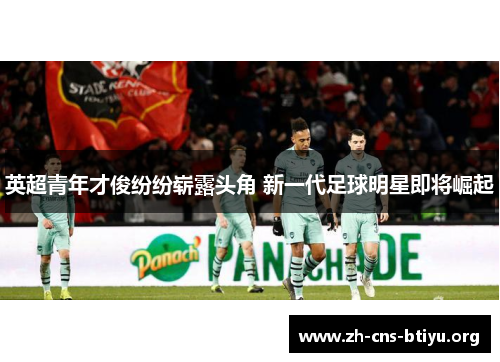 英超青年才俊纷纷崭露头角 新一代足球明星即将崛起 英超青年才俊纷纷崭露头角 新一代足球明星即将崛起