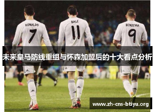 未来皇马防线重组与怀森加盟后的十大看点分析 未来皇马防线重组与怀森加盟后的十大看点分析