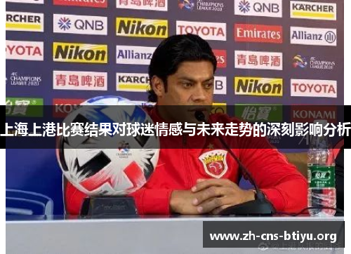 上海上港比赛结果对球迷情感与未来走势的深刻影响分析 上海上港比赛结果对球迷情感与未来走势的深刻影响分析