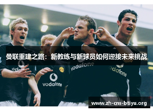 曼联重建之路:新教练与新球员如何迎接未来挑战 曼联重建之路:新教练与新球员如何迎接未来挑战