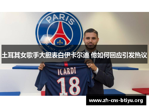 土耳其女歌手大胆表白伊卡尔迪 他如何回应引发热议 土耳其女歌手大胆表白伊卡尔迪 他如何回应引发热议