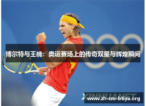 博尔特与王楠:奥运赛场上的传奇双星与辉煌瞬间 博尔特与王楠:奥运赛场上的传奇双星与辉煌瞬间