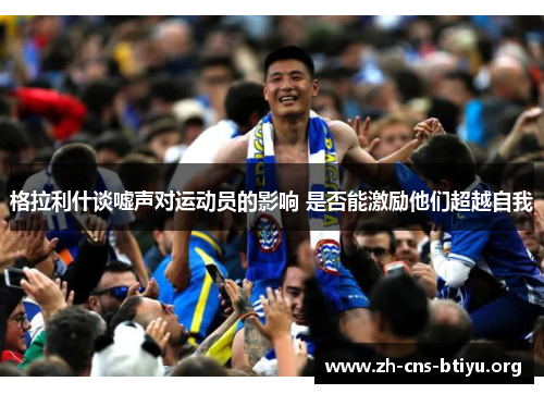 格拉利什谈嘘声对运动员的影响 是否能激励他们超越自我 格拉利什谈嘘声对运动员的影响 是否能激励他们超越自我