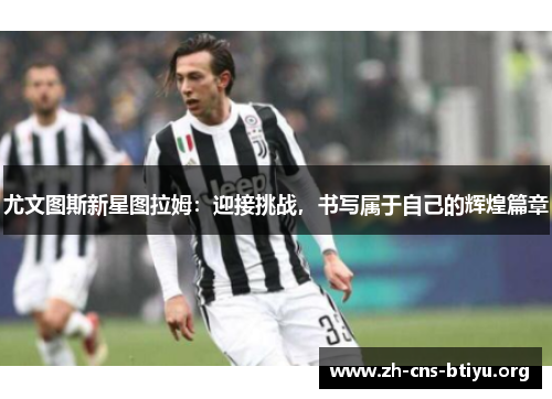 尤文图斯新星图拉姆:迎接挑战,书写属于自己的辉煌篇章 尤文图斯新星图拉姆:迎接挑战,书写属于自己的辉煌篇章