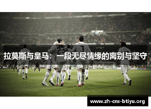 拉莫斯与皇马:一段无尽情缘的离别与坚守 拉莫斯与皇马:一段无尽情缘的离别与坚守
