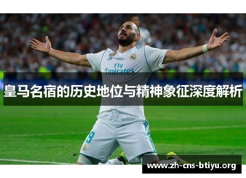 皇马名宿的历史地位与精神象征深度解析 皇马名宿的历史地位与精神象征深度解析