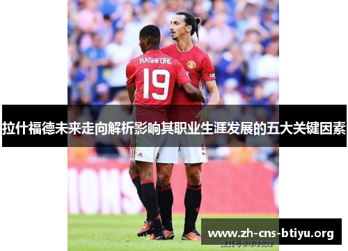 拉什福德未来走向解析影响其职业生涯发展的五大关键因素 拉什福德未来走向解析影响其职业生涯发展的五大关键因素