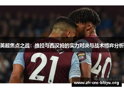 英超焦点之战:维拉与西汉姆的实力对决与战术博弈分析 英超焦点之战:维拉与西汉姆的实力对决与战术博弈分析