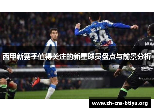 西甲新赛季值得关注的新星球员盘点与前景分析 西甲新赛季值得关注的新星球员盘点与前景分析